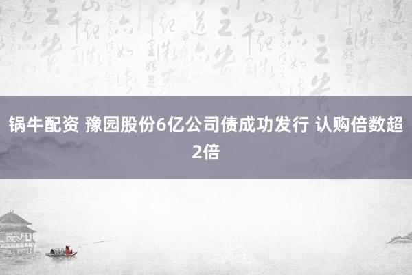 锅牛配资 豫园股份6亿公司债成功发行 认购倍数超2倍