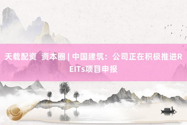 天载配资  资本圈 | 中国建筑：公司正在积极推进REITs项目申报
