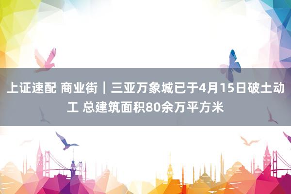 上证速配 商业街｜三亚万象城已于4月15日破土动工 总建筑面积80余万平方米
