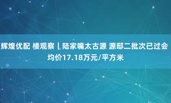 辉煌优配 楼观察｜陆家嘴太古源 源邸二批次已过会 均价17.18万元/平方米