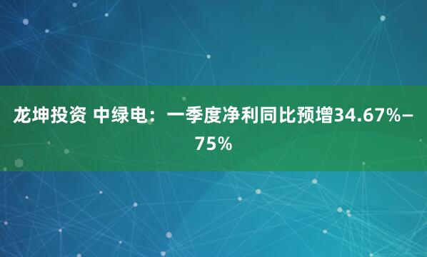 龙坤投资 中绿电：一季度净利同比预增34.67%—75%