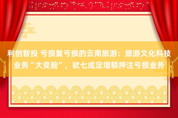 利创智投 亏损复亏损的云南旅游：旅游文化科技业务“大变脸”，欲七成定增额押注亏损业务