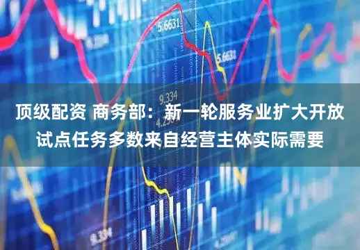 顶级配资 商务部：新一轮服务业扩大开放试点任务多数来自经营主体实际需要