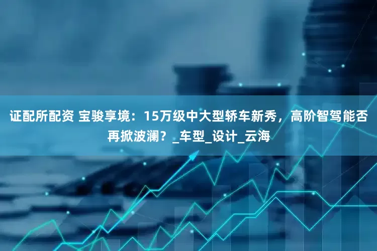 证配所配资 宝骏享境：15万级中大型轿车新秀，高阶智驾能否再掀波澜？_车型_设计_云海