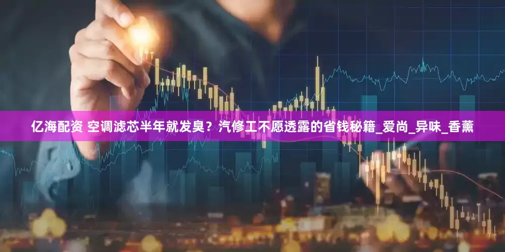 亿海配资 空调滤芯半年就发臭？汽修工不愿透露的省钱秘籍_爱尚_异味_香薰