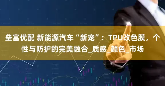 垒富优配 新能源汽车“新宠”：TPU改色膜，个性与防护的完美融合_质感_颜色_市场