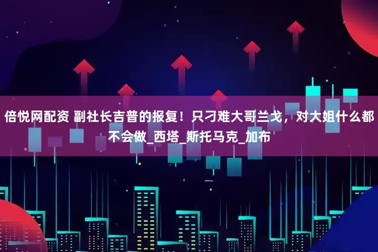 倍悦网配资 副社长吉普的报复！只刁难大哥兰戈，对大姐什么都不会做_西塔_斯托马克_加布