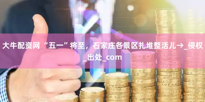 大牛配资网 “五一”将至，石家庄各景区扎堆整活儿→_侵权_出处_com