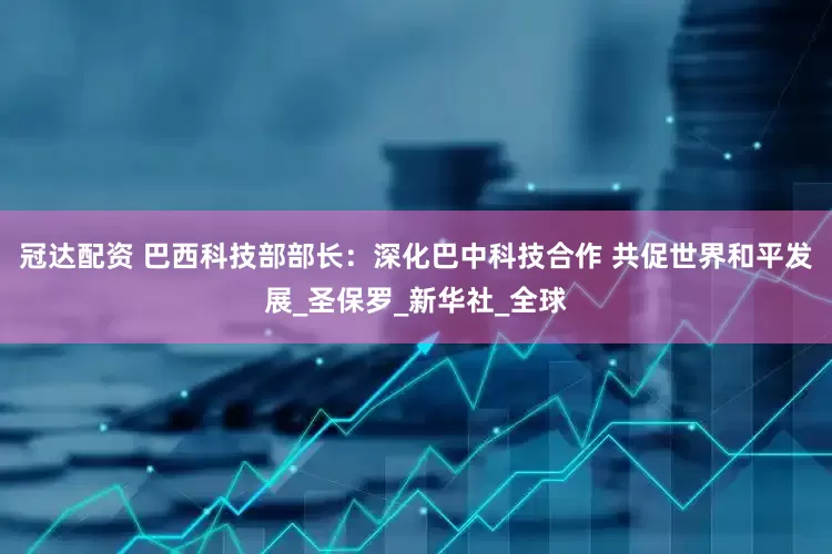 冠达配资 巴西科技部部长：深化巴中科技合作 共促世界和平发展_圣保罗_新华社_全球