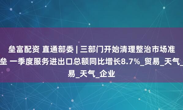 垒富配资 直通部委 | 三部门开始清理整治市场准入壁垒 一季度服务进出口总额同比增长8.7%_贸易_天气_企业