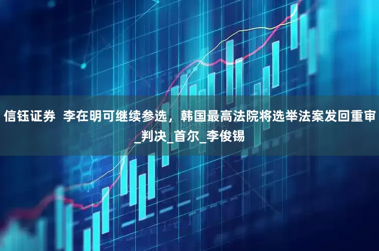 信钰证券  李在明可继续参选，韩国最高法院将选举法案发回重审_判决_首尔_李俊锡