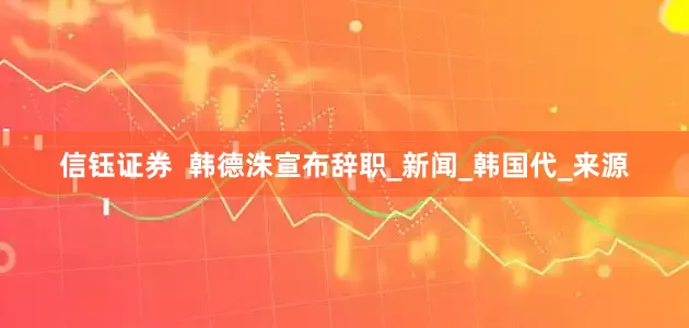 信钰证券  韩德洙宣布辞职_新闻_韩国代_来源