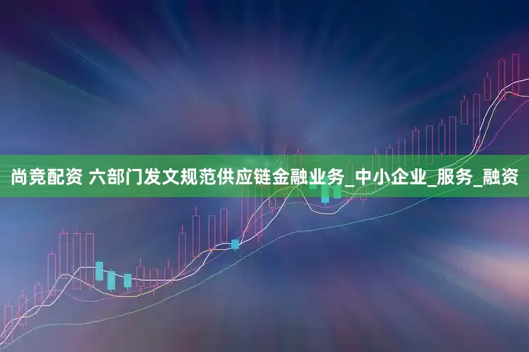 尚竞配资 六部门发文规范供应链金融业务_中小企业_服务_融资