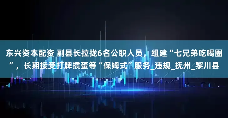 东兴资本配资 副县长拉拢6名公职人员，组建“七兄弟吃喝圈”，长期接受打牌掼蛋等“保姆式”服务_违规_抚州_黎川县