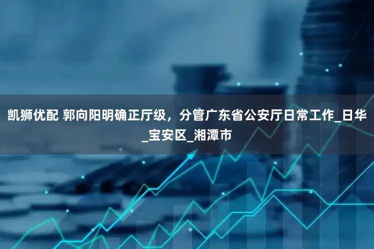 凯狮优配 郭向阳明确正厅级，分管广东省公安厅日常工作_日华_宝安区_湘潭市