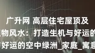 广升网 高层住宅屋顶及露台花园植物风水：打造生机与好运的空中绿洲_家庭_寓意_象征