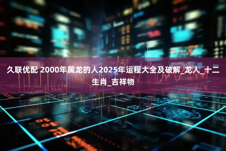 久联优配 2000年属龙的人2025年运程大全及破解_龙人_十二生肖_吉祥物