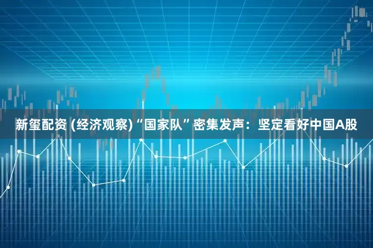 新玺配资 (经济观察)“国家队”密集发声：坚定看好中国A股
