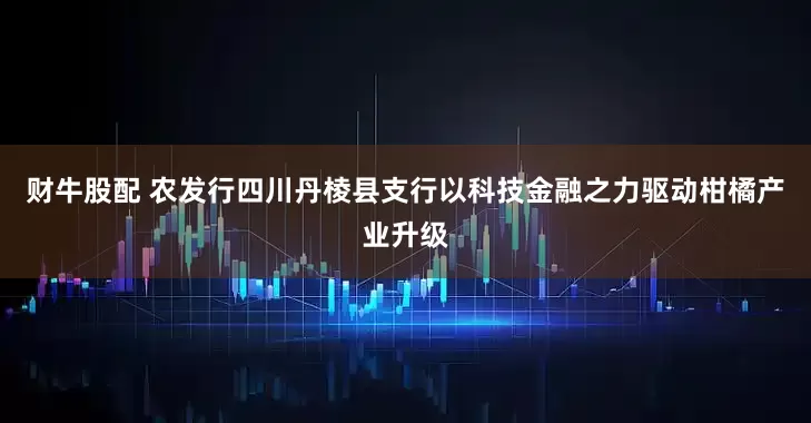 财牛股配 农发行四川丹棱县支行以科技金融之力驱动柑橘产业升级