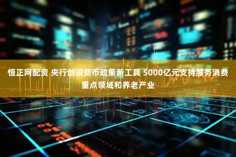 恒正网配资 央行创设货币政策新工具 5000亿元支持服务消费重点领域和养老产业