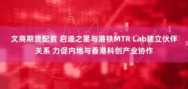 文商期货配资 启迪之星与港铁MTR Lab建立伙伴关系 力促内地与香港科创产业协作
