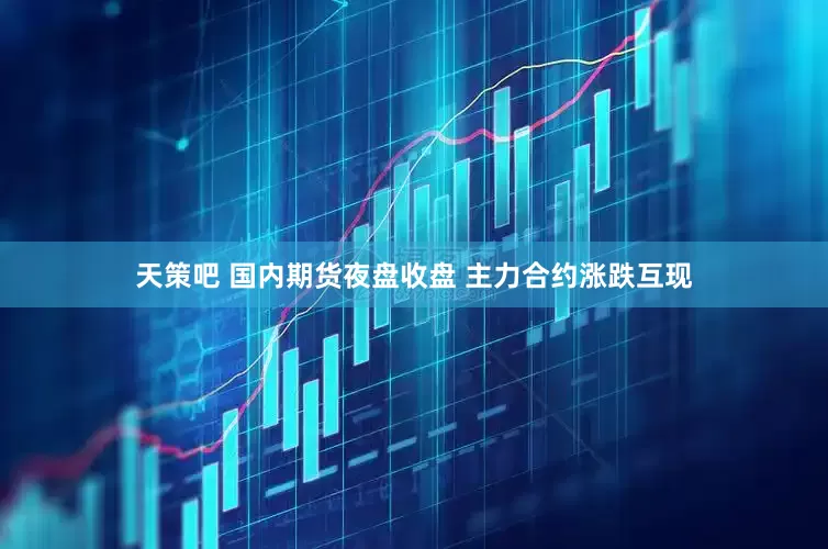 天策吧 国内期货夜盘收盘 主力合约涨跌互现