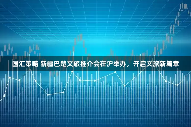 国汇策略 新疆巴楚文旅推介会在沪举办，开启文旅新篇章