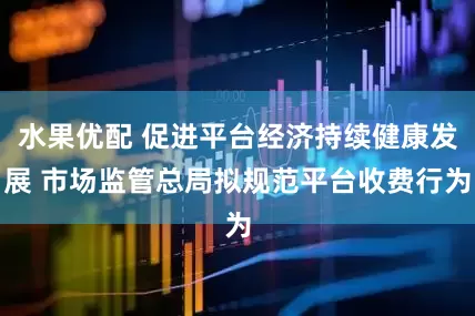 水果优配 促进平台经济持续健康发展 市场监管总局拟规范平台收费行为