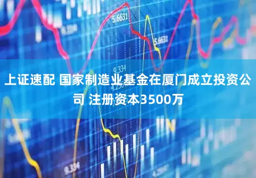 上证速配 国家制造业基金在厦门成立投资公司 注册资本3500万