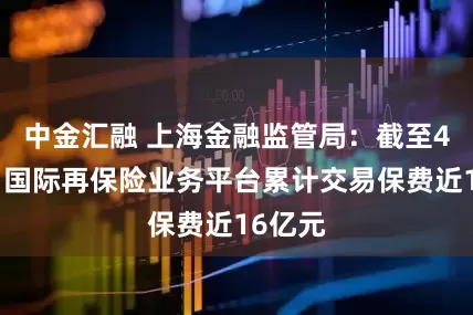 中金汇融 上海金融监管局：截至4月末，国际再保险业务平台累计交易保费近16亿元