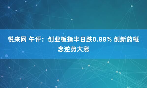 悦来网 午评：创业板指半日跌0.88% 创新药概念逆势大涨
