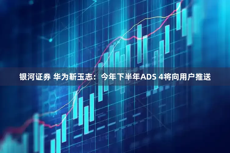 银河证券 华为靳玉志：今年下半年ADS 4将向用户推送