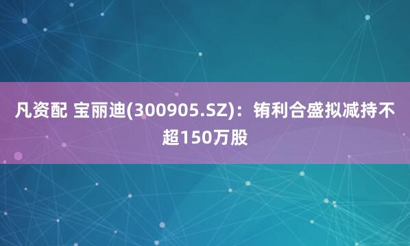 凡资配 宝丽迪(300905.SZ)：铕利合盛拟减持不超150万股