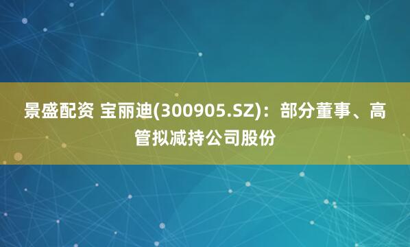 景盛配资 宝丽迪(300905.SZ)：部分董事、高管拟减持公司股份