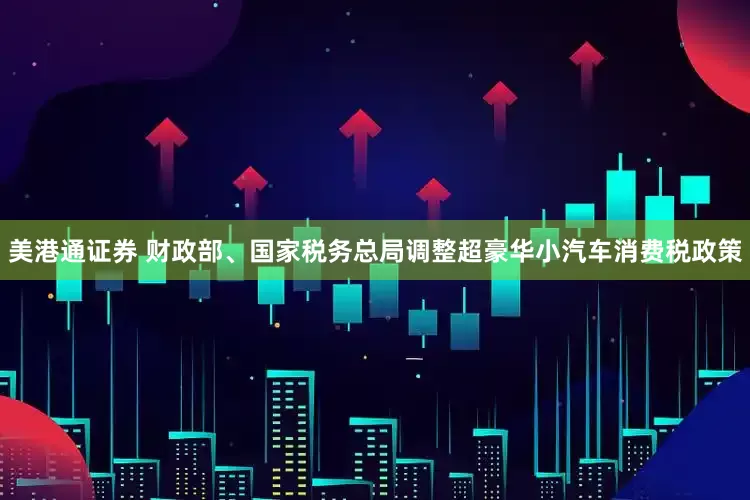 美港通证券 财政部、国家税务总局调整超豪华小汽车消费税政策