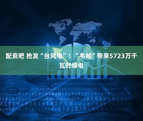 配资吧 抢发“台风电”！“韦帕”带来5723万千瓦时绿电