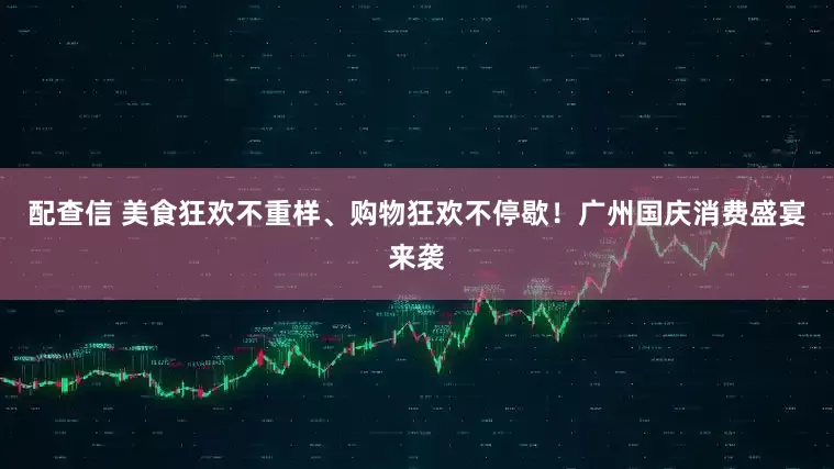 配查信 美食狂欢不重样、购物狂欢不停歇！广州国庆消费盛宴来袭
