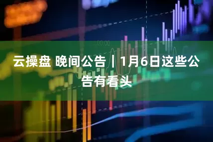 云操盘 晚间公告｜1月6日这些公告有看头