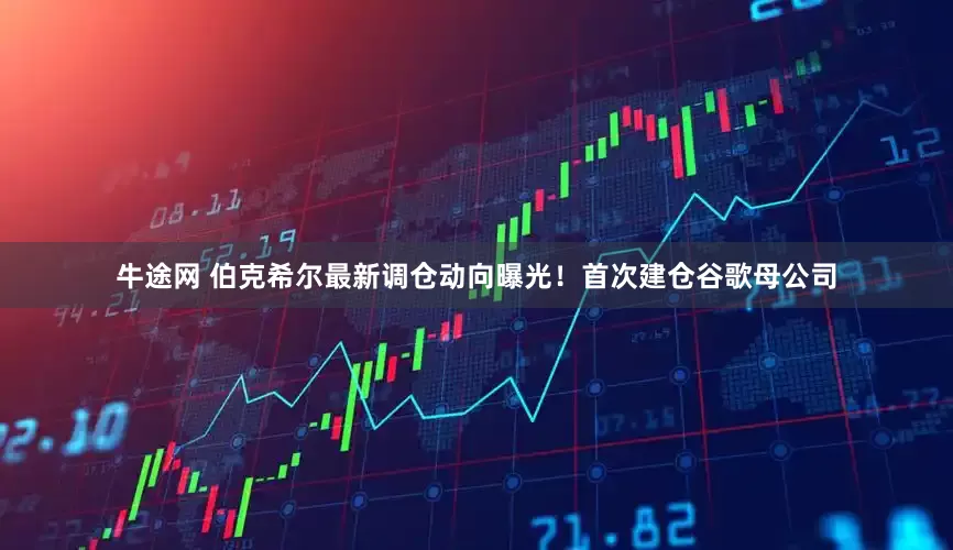 牛途网 伯克希尔最新调仓动向曝光！首次建仓谷歌母公司